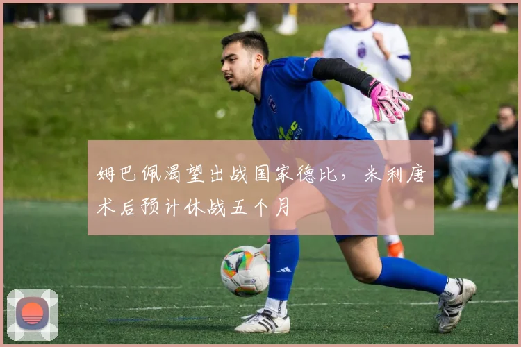 姆巴佩渴望出战国家德比，米利唐术后预计休战五个月