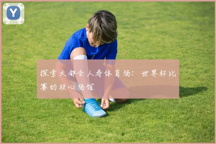 探索大都会人寿体育场:世界杯比赛的核心场馆