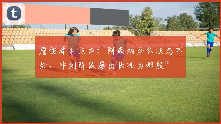 詹俊犀利点评：阿森纳全队状态不好，冲刺阶段屡出状况为哪般？