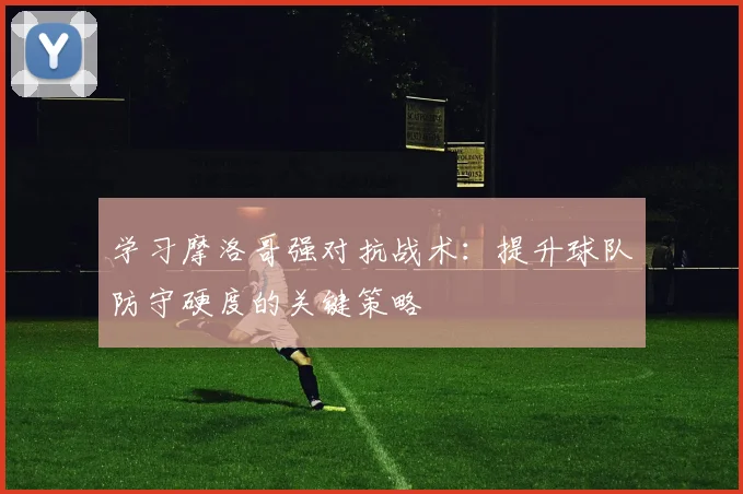 学习摩洛哥强对抗战术：提升球队防守硬度的关键策略
