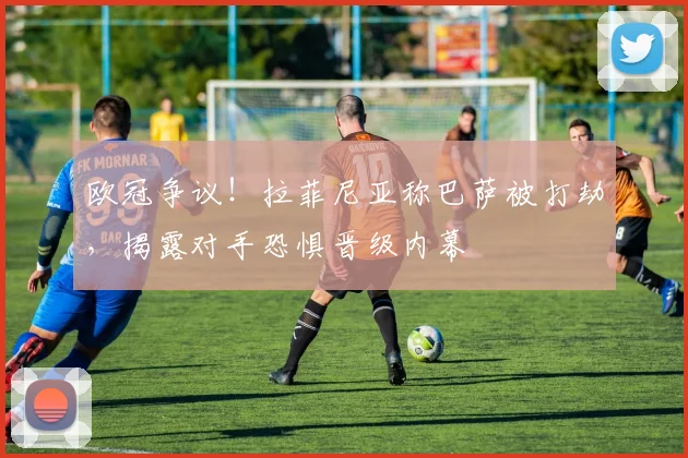欧冠争议！拉菲尼亚称巴萨被打劫，揭露对手恐惧晋级内幕