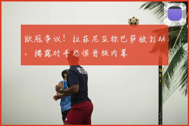欧冠争议!拉菲尼亚称巴萨被打劫,揭露对手恐惧晋级内幕