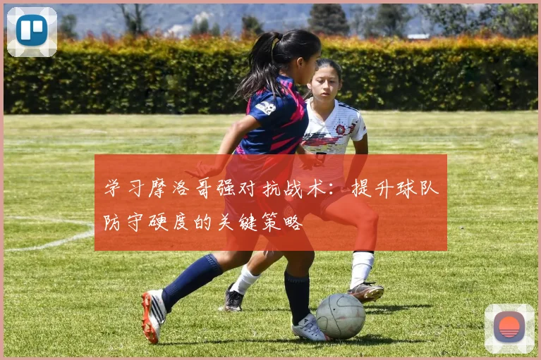 学习摩洛哥强对抗战术:提升球队防守硬度的关键策略