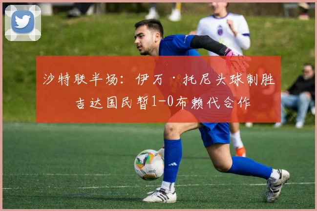沙特联半场:伊万·托尼头球制胜,吉达国民暂1-0布赖代合作